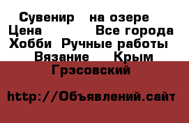 Сувенир “ на озере“ › Цена ­ 1 250 - Все города Хобби. Ручные работы » Вязание   . Крым,Грэсовский